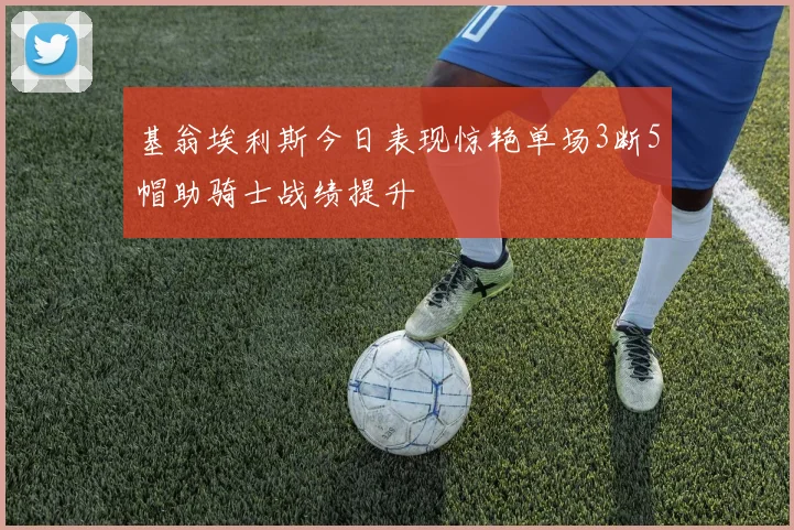 基翁埃利斯今日表现惊艳单场3断5帽助骑士战绩提升