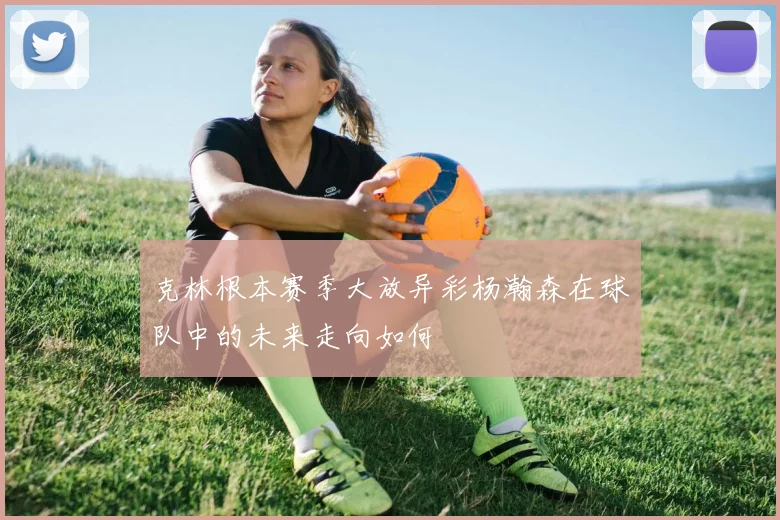 克林根本赛季大放异彩杨瀚森在球队中的未来走向如何