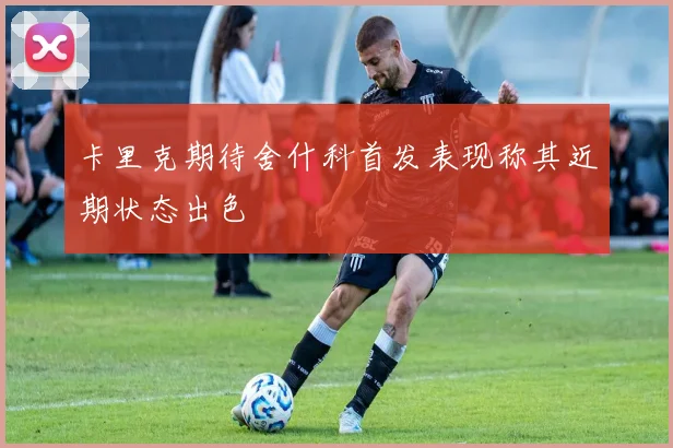 卡里克期待舍什科首发表现称其近期状态出色