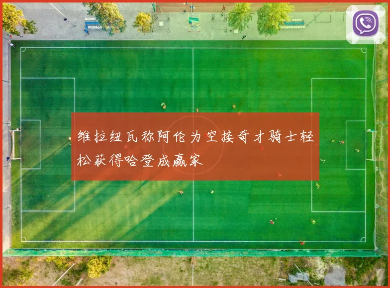 维拉纽瓦称阿伦为空接奇才骑士轻松获得哈登成赢家