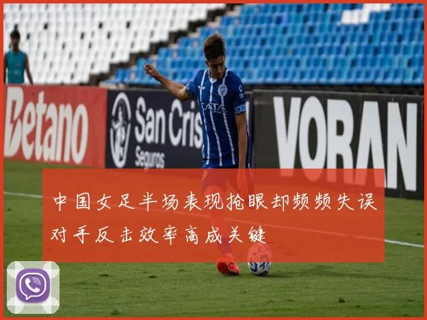 中国女足半场表现抢眼却频频失误对手反击效率高成关键