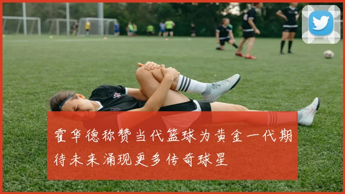 霍华德称赞当代篮球为黄金一代期待未来涌现更多传奇球星