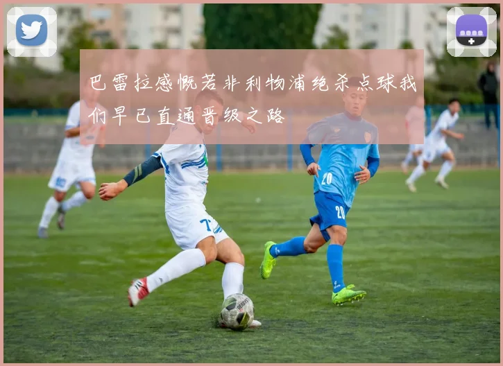 巴雷拉感慨若非利物浦绝杀点球我们早已直通晋级之路