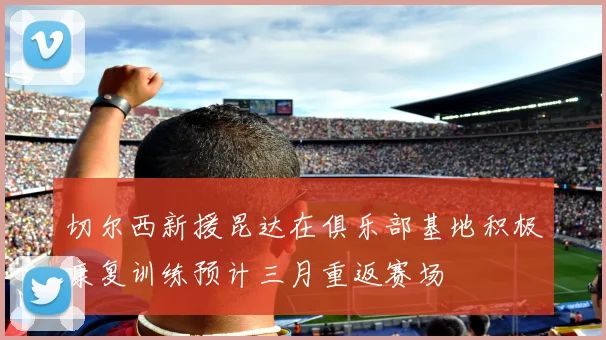 切尔西新援昆达在俱乐部基地积极康复训练预计三月重返赛场