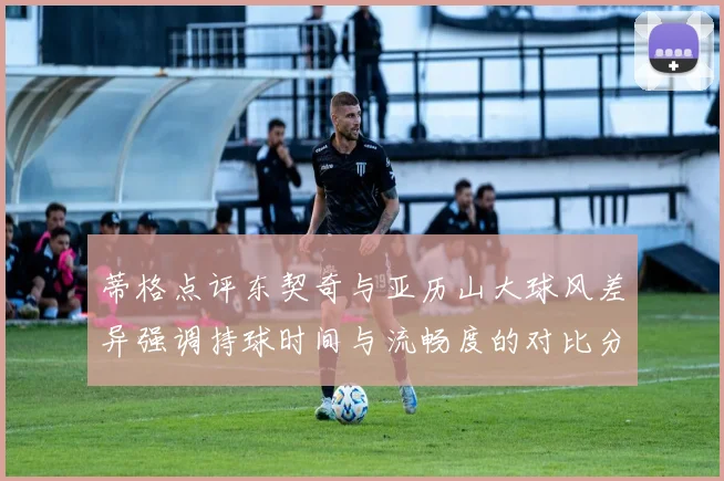 蒂格点评东契奇与亚历山大球风差异强调持球时间与流畅度的对比分析