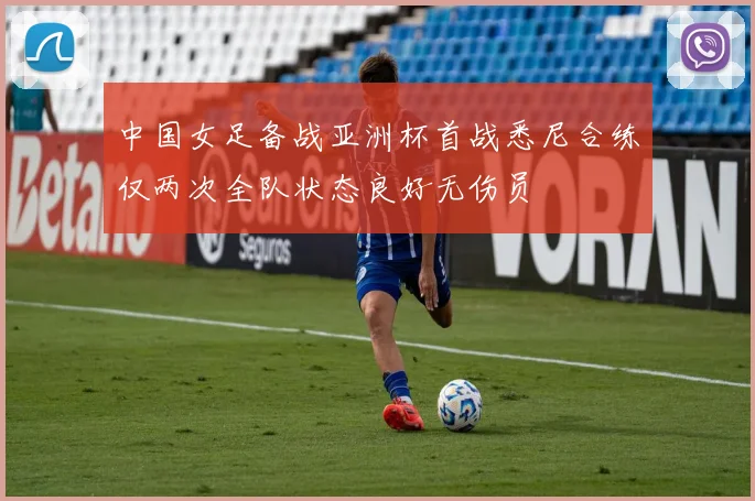 中国女足备战亚洲杯首战悉尼合练仅两次全队状态良好无伤员