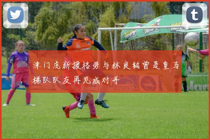津门虎新援格劳与林良铭曾是皇马梯队队友再见成对手