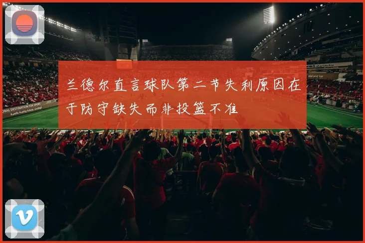 兰德尔直言球队第二节失利原因在于防守缺失而非投篮不准