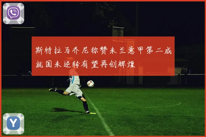 斯特拉马乔尼称赞米兰意甲第二成就国米逆转有望再创辉煌