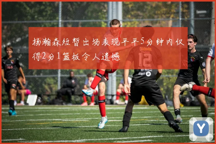 杨瀚森短暂出场表现平平5分钟内仅得2分1篮板令人遗憾