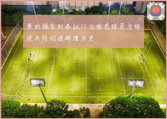 费利佩告别弗拉门戈感恩球员与球迷共同创造辉煌历史