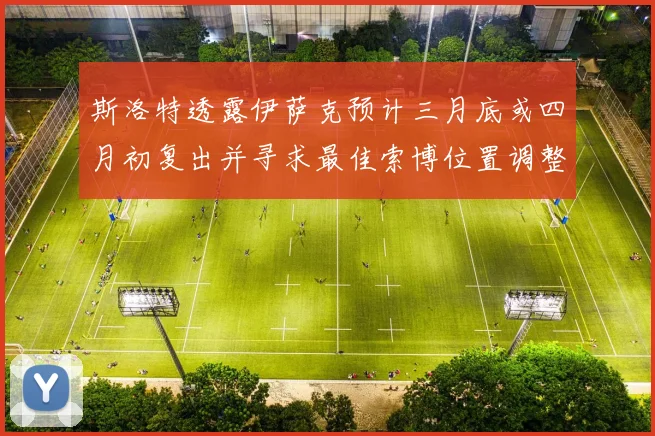斯洛特透露伊萨克预计三月底或四月初复出并寻求最佳索博位置调整方案