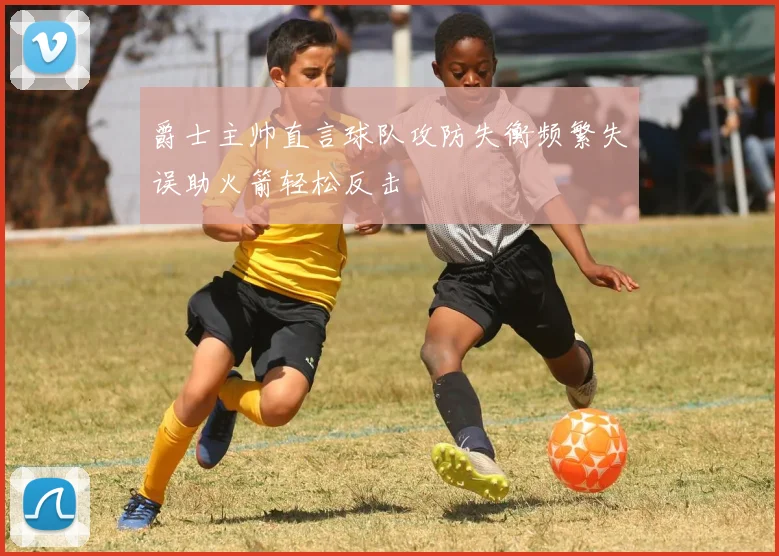 爵士主帅直言球队攻防失衡频繁失误助火箭轻松反击