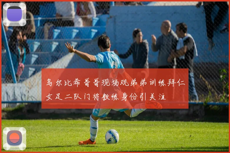 乌尔比希哥哥现场观弟弟训练拜仁女足二队门将教练身份引关注