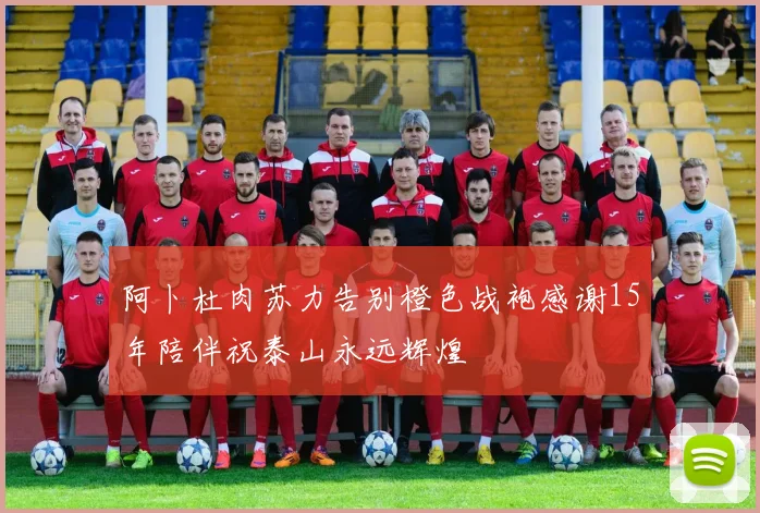 阿卜杜肉苏力告别橙色战袍感谢15年陪伴祝泰山永远辉煌