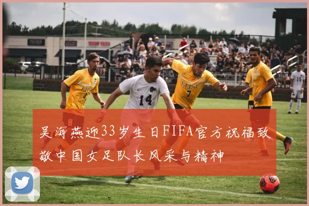 吴海燕迎33岁生日FIFA官方祝福致敬中国女足队长风采与精神