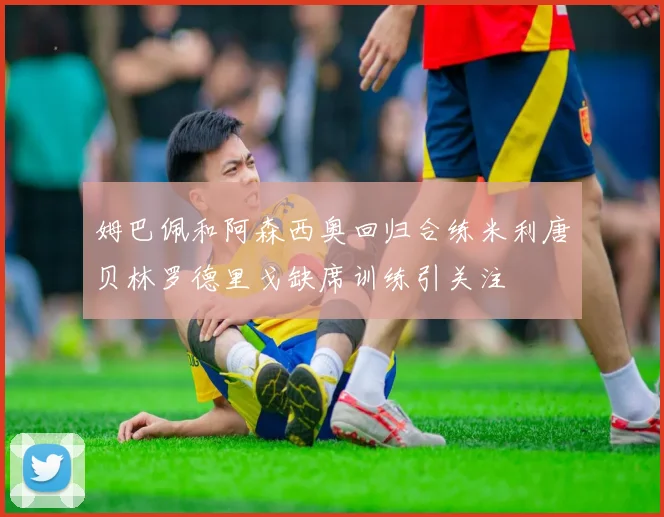 姆巴佩和阿森西奥回归合练米利唐贝林罗德里戈缺席训练引关注