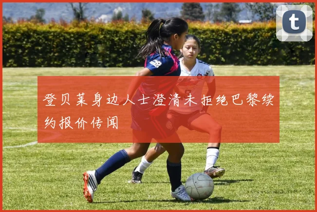 登贝莱身边人士澄清未拒绝巴黎续约报价传闻