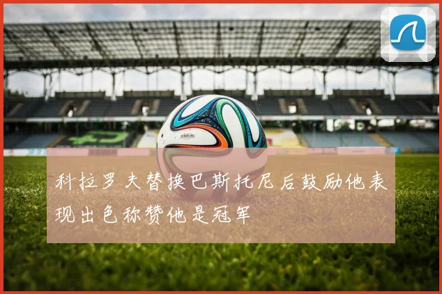 科拉罗夫替换巴斯托尼后鼓励他表现出色称赞他是冠军