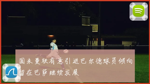 国米曼联有意引进巴尔德球员倾向留在巴萨继续发展