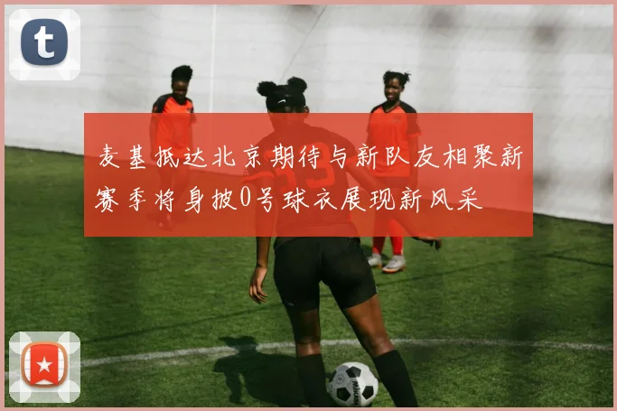 麦基抵达北京期待与新队友相聚新赛季将身披0号球衣展现新风采
