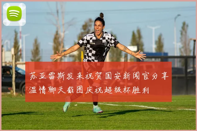 苏亚雷斯发来祝贺国安新闻官分享温情聊天截图庆祝超级杯胜利