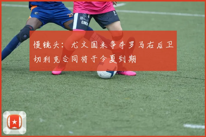 慢镜头：尤文国米争夺罗马右后卫切利克合同将于今夏到期