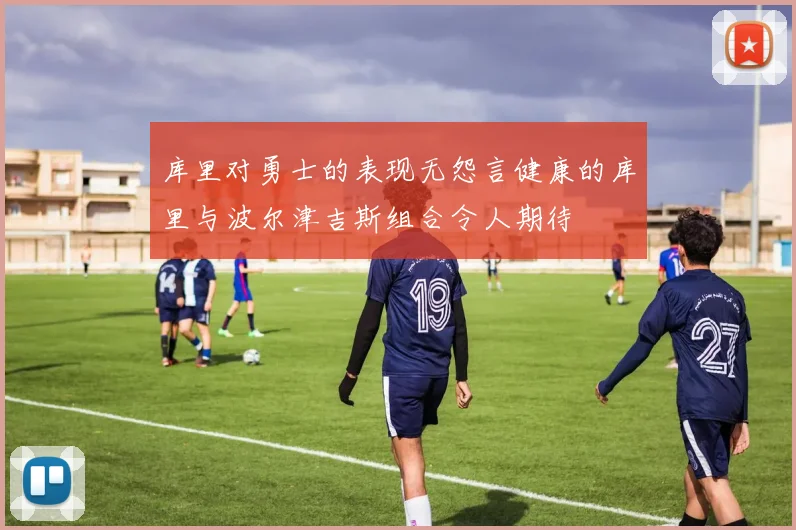 库里对勇士的表现无怨言健康的库里与波尔津吉斯组合令人期待