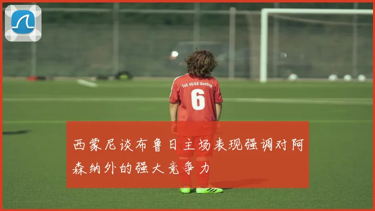 西蒙尼谈布鲁日主场表现强调对阿森纳外的强大竞争力