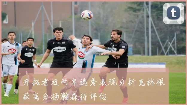 开拓者近两年选秀表现分析克林根获高分杨瀚森待评估